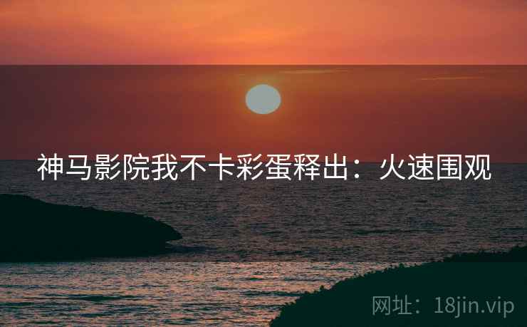 神马影院我不卡彩蛋释出：火速围观
