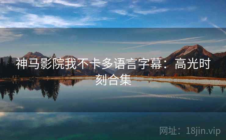 神马影院我不卡多语言字幕：高光时刻合集