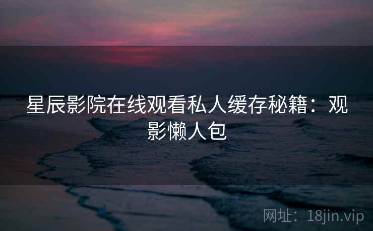 星辰影院在线观看私人缓存秘籍：观影懒人包